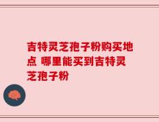 吉特灵芝孢子粉购买地点 哪里能买到吉特灵芝孢子粉