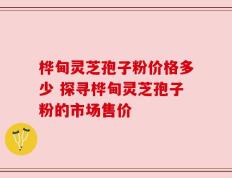 桦甸灵芝孢子粉价格多少 探寻桦甸灵芝孢子粉的市场售价