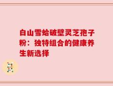 白山雪蛤破壁灵芝孢子粉：独特组合的健康养生新选择