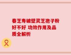 春芝寿破壁灵芝孢子粉好不好 功效作用及品质全解析