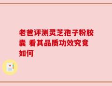 老爸评测灵芝孢子粉胶囊 看其品质功效究竟如何