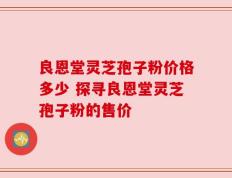 良恩堂灵芝孢子粉价格多少 探寻良恩堂灵芝孢子粉的售价