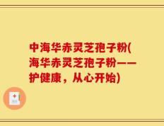 中海华赤灵芝孢子粉(海华赤灵芝孢子粉——护健康，从心开始)