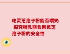 吃灵芝孢子粉能否喂奶 探究哺乳期食用灵芝孢子粉的安全性