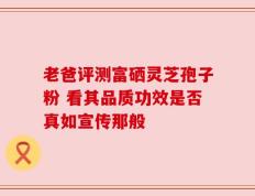老爸评测富硒灵芝孢子粉 看其品质功效是否真如宣传那般