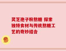 灵芝孢子粉熬糖 探索独特食材与传统熬糖工艺的奇妙结合