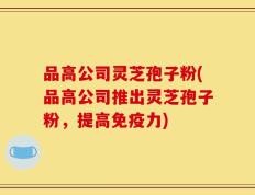 品高公司灵芝孢子粉(品高公司推出灵芝孢子粉，提高免疫力)