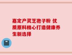 嘉定产灵芝孢子粉 优质原料精心打造健康养生新选择