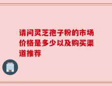 请问灵芝孢子粉的市场价格是多少以及购买渠道推荐