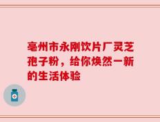 亳州市永刚饮片厂灵芝孢子粉，给你焕然一新的生活体验