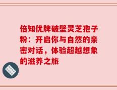 倍知优牌破壁灵芝孢子粉：开启你与自然的亲密对话，体验超越想象的滋养之旅