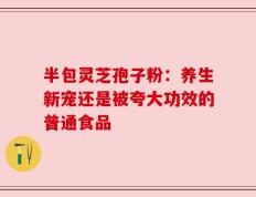 半包灵芝孢子粉：养生新宠还是被夸大功效的普通食品