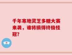 千年寒地灵芝多糖大赛来袭，谁将摘得终极桂冠？