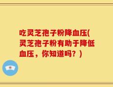 吃灵芝孢子粉降血压(灵芝孢子粉有助于降低血压，你知道吗？)