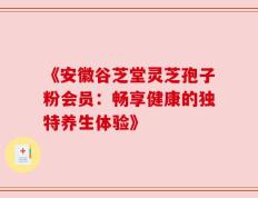 《安徽谷芝堂灵芝孢子粉会员：畅享健康的独特养生体验》