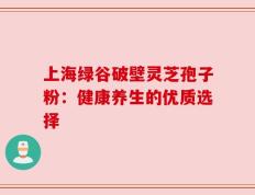 上海绿谷破壁灵芝孢子粉：健康养生的优质选择