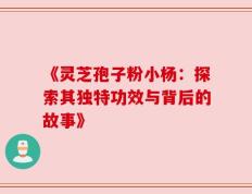 《灵芝孢子粉小杨：探索其独特功效与背后的故事》