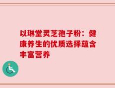 以琳堂灵芝孢子粉：健康养生的优质选择蕴含丰富营养