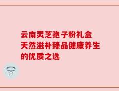 云南灵芝孢子粉礼盒 天然滋补臻品健康养生的优质之选