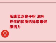 乐康灵芝孢子粉 滋补养生的优质选择带来健康活力