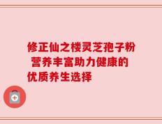 修正仙之楼灵芝孢子粉 营养丰富助力健康的优质养生选择