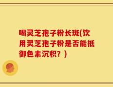 喝灵芝孢子粉长斑(饮用灵芝孢子粉是否能抵御色素沉积？)
