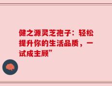 健之源灵芝孢子：轻松提升你的生活品质，一试成主顾”