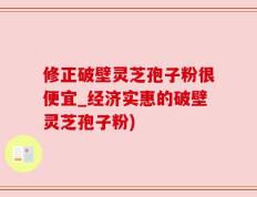 修正破壁灵芝孢子粉很便宜_经济实惠的破壁灵芝孢子粉)