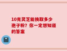 10克灵芝能换取多少孢子粉？你一定想知道的答案