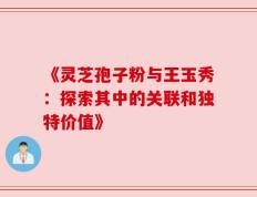 《灵芝孢子粉与王玉秀：探索其中的关联和独特价值》