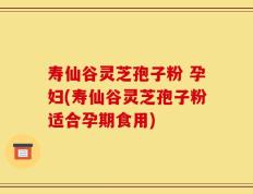 寿仙谷灵芝孢子粉 孕妇(寿仙谷灵芝孢子粉适合孕期食用)