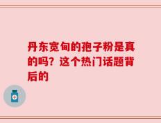 丹东宽甸的孢子粉是真的吗？这个热门话题背后的