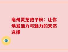 亳州灵芝孢子粉：让你焕发活力与魅力的天然选择