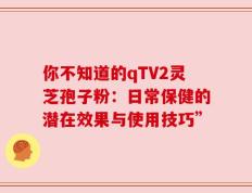 你不知道的qTV2灵芝孢子粉：日常保健的潜在效果与使用技巧”
