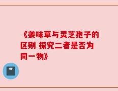 《姜味草与灵芝孢子的区别 探究二者是否为同一物》