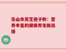 乐山市灵芝孢子粉：营养丰富的健康养生新选择