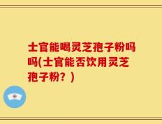 士官能喝灵芝孢子粉吗吗(士官能否饮用灵芝孢子粉？)