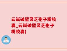 云岚破壁灵芝孢子粉胶囊_云岚破壁灵芝孢子粉胶囊)