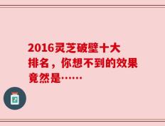 2016灵芝破壁十大排名，你想不到的效果竟然是……