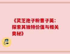 《灵芝孢子粉曹子英：探索其独特价值与相关奥秘》