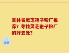 吉林省灵芝孢子粉厂推荐？寻找灵芝孢子粉厂的好去处？