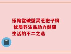 乐翰堂破壁灵芝孢子粉 优质养生品助力健康生活的不二之选
