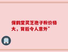 保鹤堂灵芝孢子粉价格大，背后令人意外”
