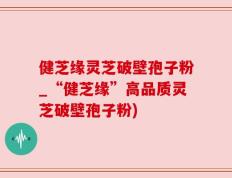 健芝缘灵芝破壁孢子粉_“健芝缘”高品质灵芝破壁孢子粉)