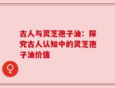 古人与灵芝孢子油：探究古人认知中的灵芝孢子油价值