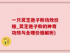 一只灵芝孢子粉功效价格_灵芝孢子粉的神奇功效与合理价格解析)