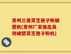 常州三像灵芝孢子粉破壁机(常州厂家推出高效破壁灵芝孢子粉机)