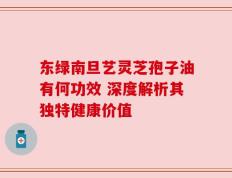 东绿南旦艺灵芝孢子油有何功效 深度解析其独特健康价值