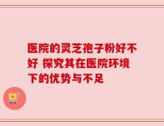 医院的灵芝孢子粉好不好 探究其在医院环境下的优势与不足