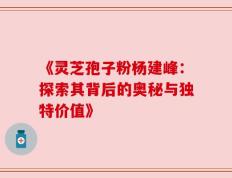 《灵芝孢子粉杨建峰：探索其背后的奥秘与独特价值》